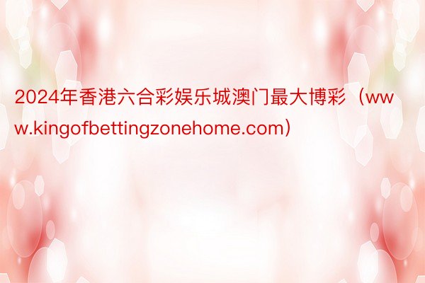 2024年香港六合彩娱乐城澳门最大博彩（www.kingofbettingzonehome.com）