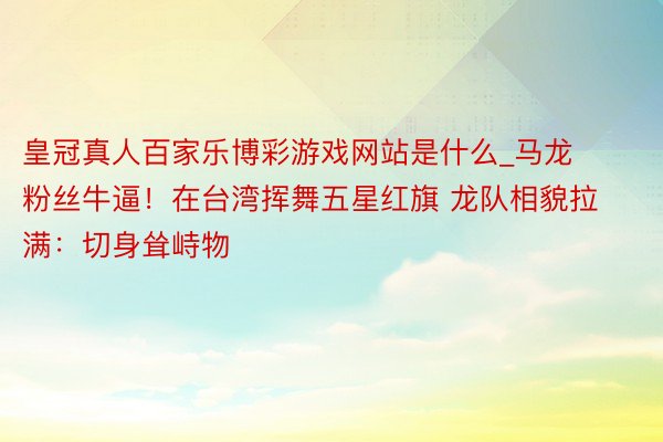 皇冠真人百家乐博彩游戏网站是什么_马龙粉丝牛逼！在台湾挥舞五星红旗 龙队相貌拉满：切身耸峙物