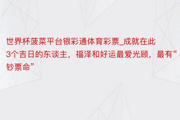 世界杯菠菜平台银彩通体育彩票_成就在此3个吉日的东谈主，福泽和好运最爱光顾，最有“钞票命”