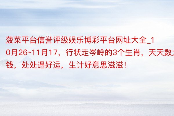 菠菜平台信誉评级娱乐博彩平台网址大全_10月26~11月17，行状走岑岭的3个生肖，天天数大钱，处处遇好运，生计好意思滋滋！