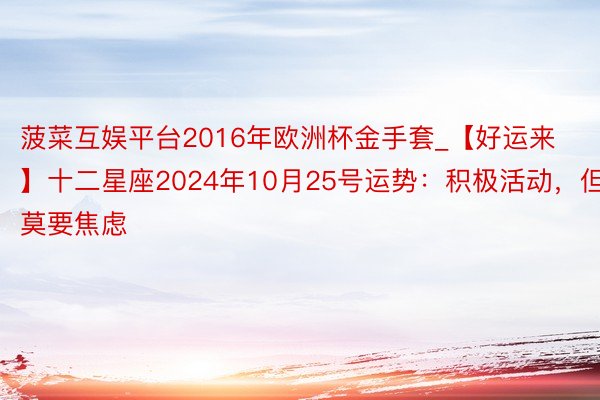 菠菜互娱平台2016年欧洲杯金手套_【好运来】十二星座2024年10月25号运势：积极活动，但莫要焦虑