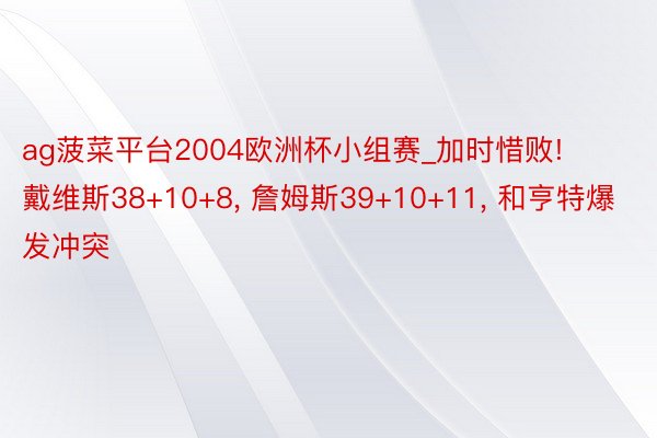 ag菠菜平台2004欧洲杯小组赛_加时惜败! 戴维斯38+10+8, 詹姆斯39+10+11, 和亨特爆发冲突