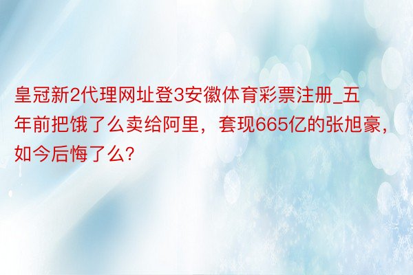 皇冠新2代理网址登3安徽体育彩票注册_五年前把饿了么卖给阿里，套现665亿的张旭豪，如今后悔了么？