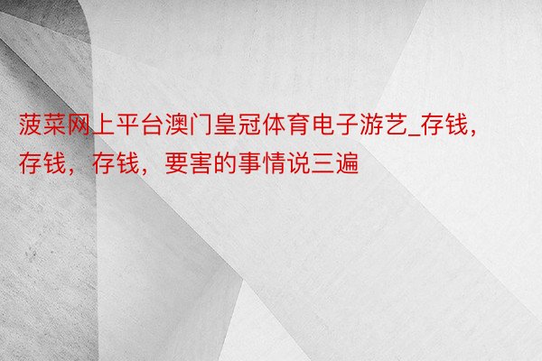 菠菜网上平台澳门皇冠体育电子游艺_存钱，存钱，存钱，要害的事情说三遍