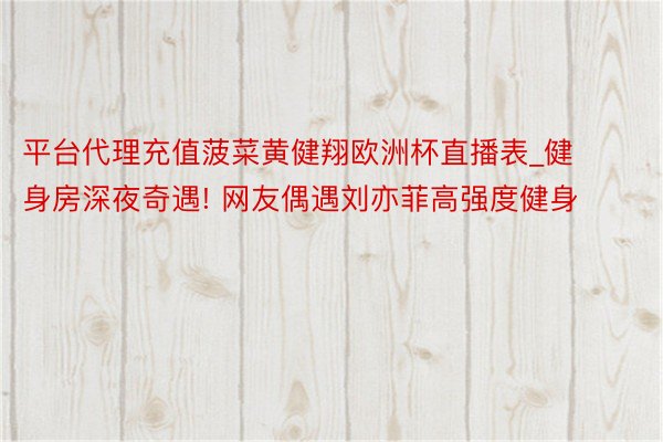 平台代理充值菠菜黄健翔欧洲杯直播表_健身房深夜奇遇! 网友偶遇刘亦菲高强度健身
